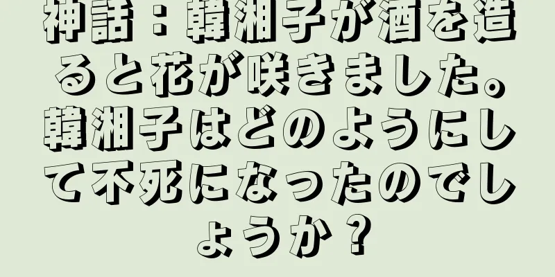 神話：韓湘子が酒を造ると花が咲きました。韓湘子はどのようにして不死になったのでしょうか？