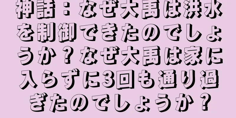 神話：なぜ大禹は洪水を制御できたのでしょうか？なぜ大禹は家に入らずに3回も通り過ぎたのでしょうか？