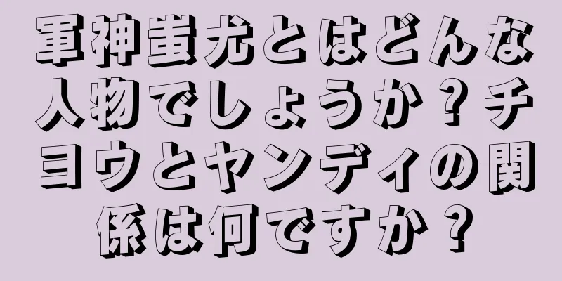 軍神蚩尤とはどんな人物でしょうか？チヨウとヤンディの関係は何ですか？