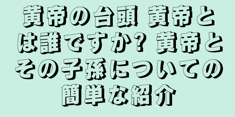 黄帝の台頭 黄帝とは誰ですか? 黄帝とその子孫についての簡単な紹介