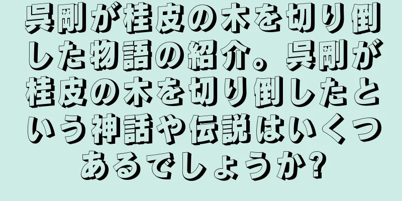 呉剛が桂皮の木を切り倒した物語の紹介。呉剛が桂皮の木を切り倒したという神話や伝説はいくつあるでしょうか?