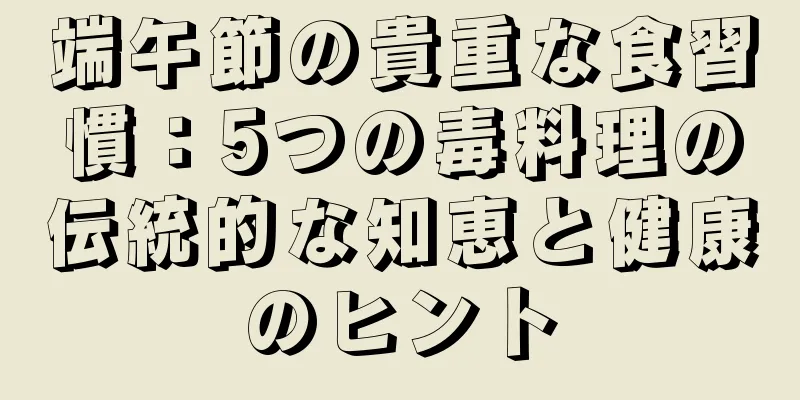 端午節の貴重な食習慣：5つの毒料理の伝統的な知恵と健康のヒント