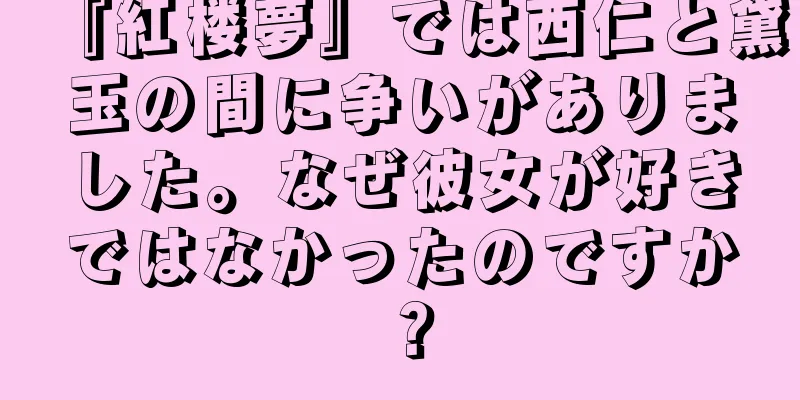 『紅楼夢』では西仁と黛玉の間に争いがありました。なぜ彼女が好きではなかったのですか？