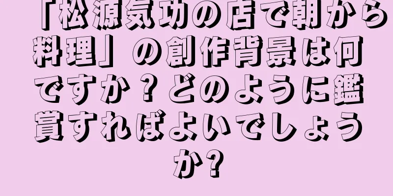 「松源気功の店で朝から料理」の創作背景は何ですか？どのように鑑賞すればよいでしょうか?