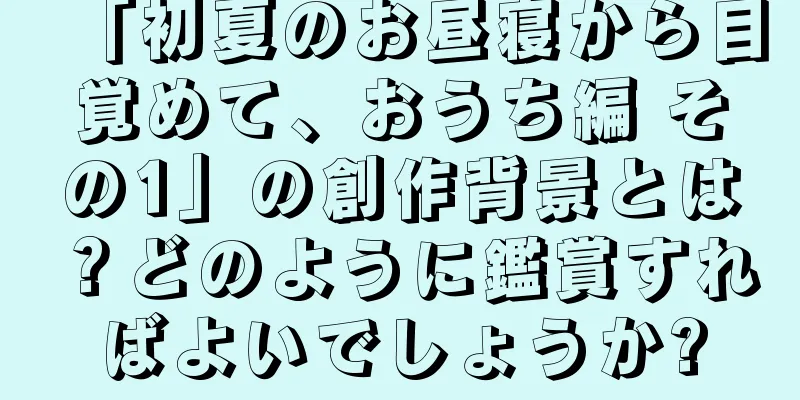 「初夏のお昼寝から目覚めて、おうち編 その1」の創作背景とは？どのように鑑賞すればよいでしょうか?