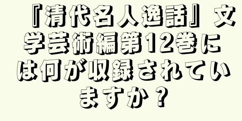 『清代名人逸話』文学芸術編第12巻には何が収録されていますか？