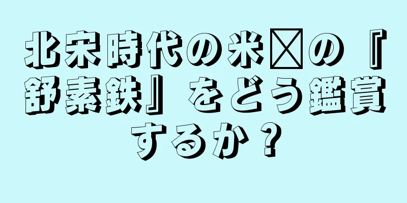 北宋時代の米芾の『舒素鉄』をどう鑑賞するか？