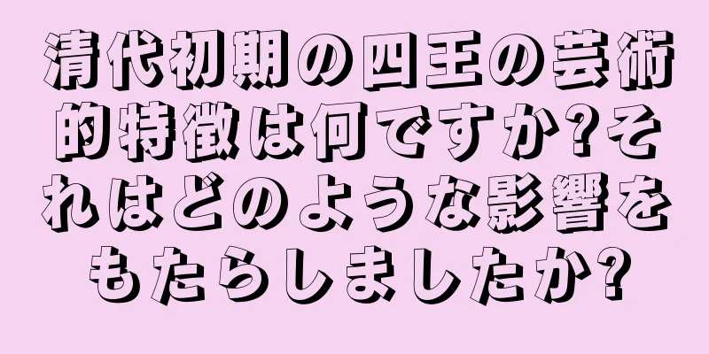 清代初期の四王の芸術的特徴は何ですか?それはどのような影響をもたらしましたか?