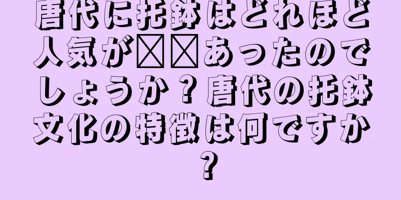 唐代に托鉢はどれほど人気が​​あったのでしょうか？唐代の托鉢文化の特徴は何ですか？