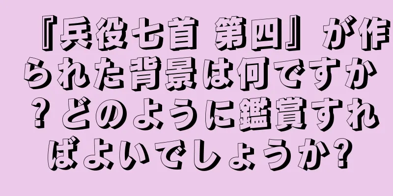 『兵役七首 第四』が作られた背景は何ですか？どのように鑑賞すればよいでしょうか?