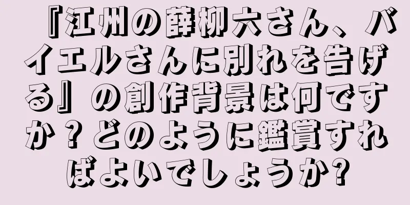 『江州の薛柳六さん、バイエルさんに別れを告げる』の創作背景は何ですか？どのように鑑賞すればよいでしょうか?