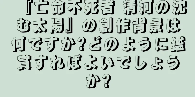 『亡命不死者 清河の沈む太陽』の創作背景は何ですか?どのように鑑賞すればよいでしょうか?
