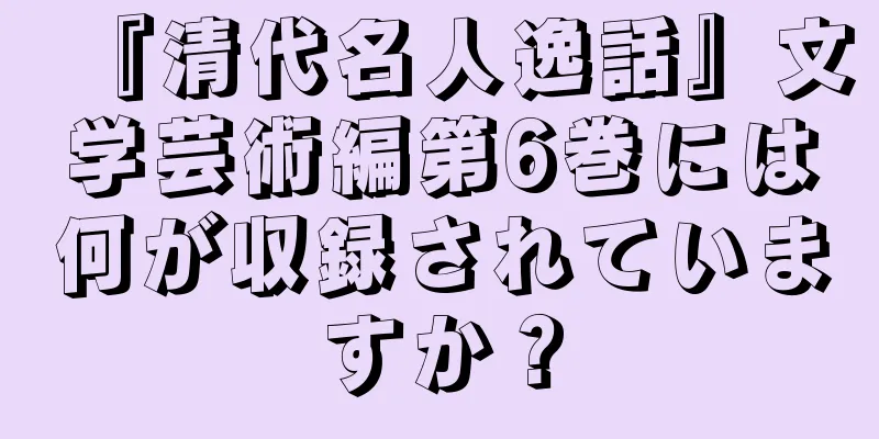 『清代名人逸話』文学芸術編第6巻には何が収録されていますか？