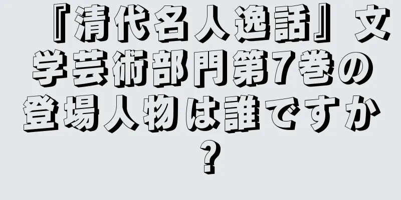 『清代名人逸話』文学芸術部門第7巻の登場人物は誰ですか？