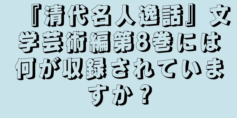 『清代名人逸話』文学芸術編第8巻には何が収録されていますか？