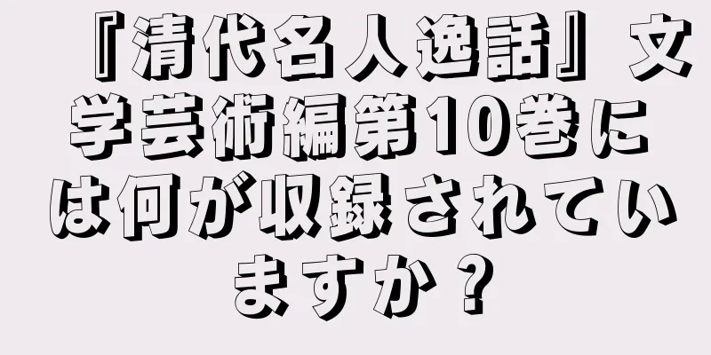 『清代名人逸話』文学芸術編第10巻には何が収録されていますか？