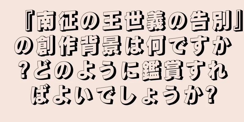 『南征の王世義の告別』の創作背景は何ですか?どのように鑑賞すればよいでしょうか?