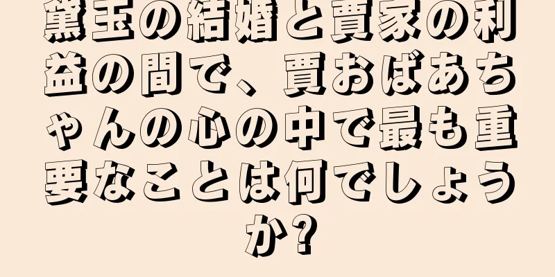 黛玉の結婚と賈家の利益の間で、賈おばあちゃんの心の中で最も重要なことは何でしょうか?