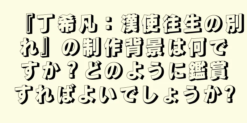 『丁希凡：漢使往生の別れ』の制作背景は何ですか？どのように鑑賞すればよいでしょうか?