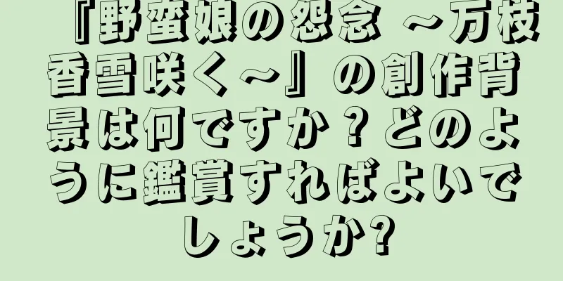 『野蛮娘の怨念 〜万枝香雪咲く〜』の創作背景は何ですか？どのように鑑賞すればよいでしょうか?