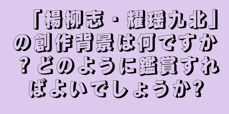 「楊柳志・耀瑶九北」の創作背景は何ですか？どのように鑑賞すればよいでしょうか?