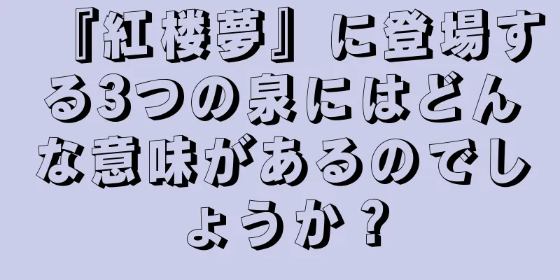 『紅楼夢』に登場する3つの泉にはどんな意味があるのでしょうか？