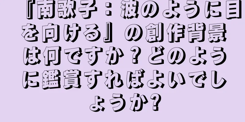 『南歌子：波のように目を向ける』の創作背景は何ですか？どのように鑑賞すればよいでしょうか?