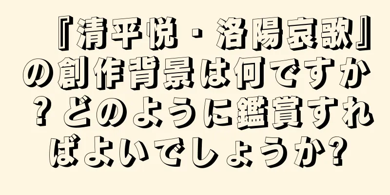 『清平悦・洛陽哀歌』の創作背景は何ですか？どのように鑑賞すればよいでしょうか?