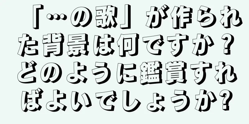 「…の歌」が作られた背景は何ですか？どのように鑑賞すればよいでしょうか?