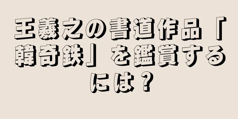 王羲之の書道作品「韓奇鉄」を鑑賞するには？
