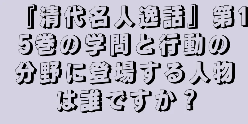 『清代名人逸話』第15巻の学問と行動の分野に登場する人物は誰ですか？