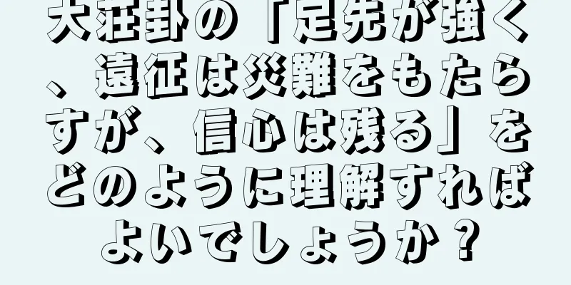 大荘卦の「足先が強く、遠征は災難をもたらすが、信心は残る」をどのように理解すればよいでしょうか？