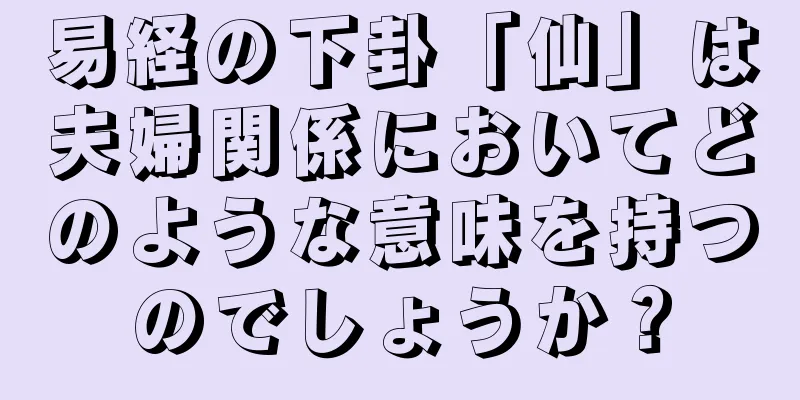 易経の下卦「仙」は夫婦関係においてどのような意味を持つのでしょうか？