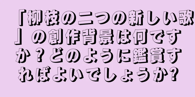「柳枝の二つの新しい歌」の創作背景は何ですか？どのように鑑賞すればよいでしょうか?