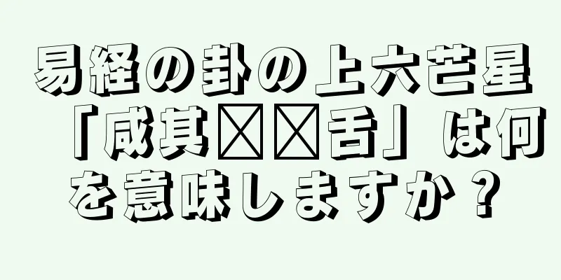 易経の卦の上六芒星「咸其辅脸舌」は何を意味しますか？