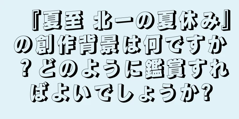 『夏至 北一の夏休み』の創作背景は何ですか？どのように鑑賞すればよいでしょうか?