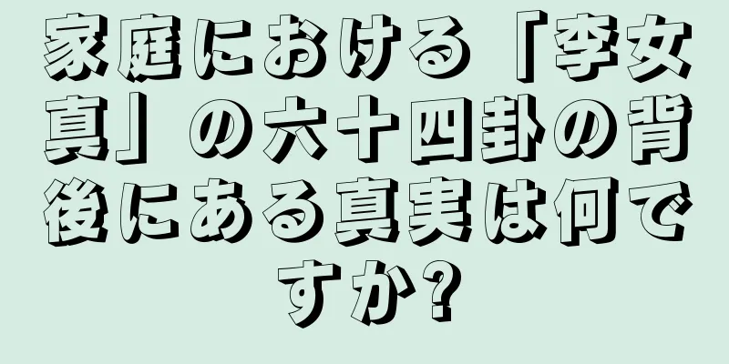 家庭における「李女真」の六十四卦の背後にある真実は何ですか?