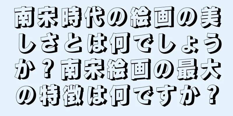 南宋時代の絵画の美しさとは何でしょうか？南宋絵画の最大の特徴は何ですか？