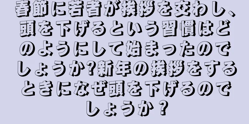 春節に若者が挨拶を交わし、頭を下げるという習慣はどのようにして始まったのでしょうか?新年の挨拶をするときになぜ頭を下げるのでしょうか？