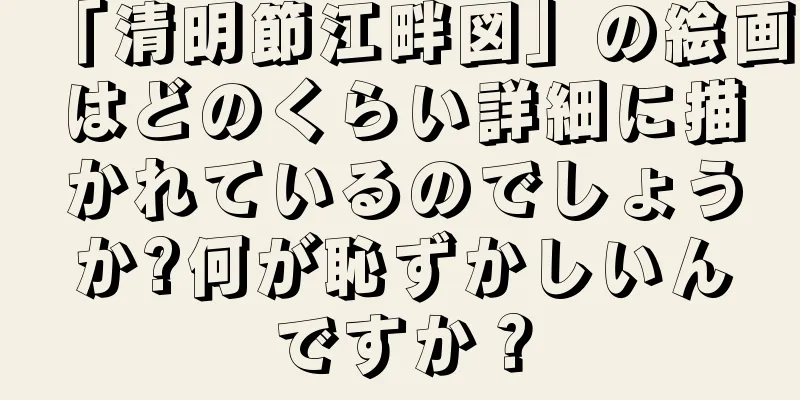 「清明節江畔図」の絵画はどのくらい詳細に描かれているのでしょうか?何が恥ずかしいんですか？