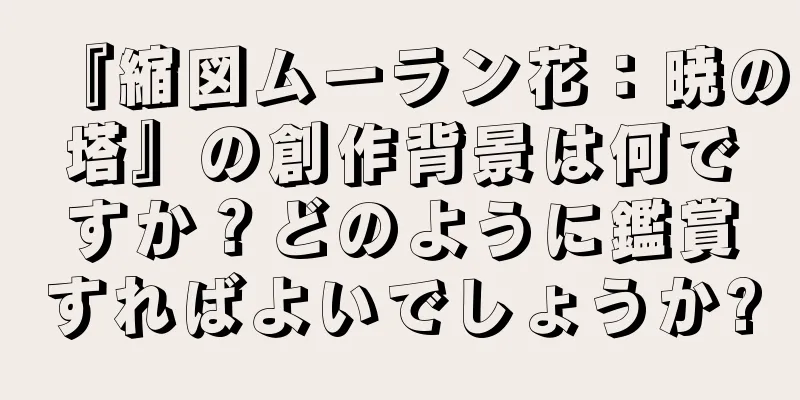 『縮図ムーラン花：暁の塔』の創作背景は何ですか？どのように鑑賞すればよいでしょうか?