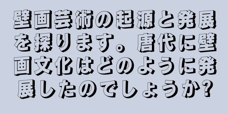壁画芸術の起源と発展を探ります。唐代に壁画文化はどのように発展したのでしょうか?