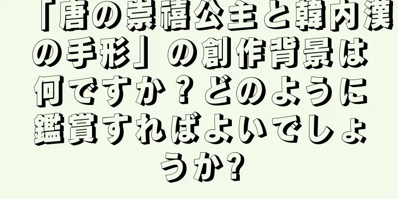 「唐の崇禧公主と韓内漢の手形」の創作背景は何ですか？どのように鑑賞すればよいでしょうか?