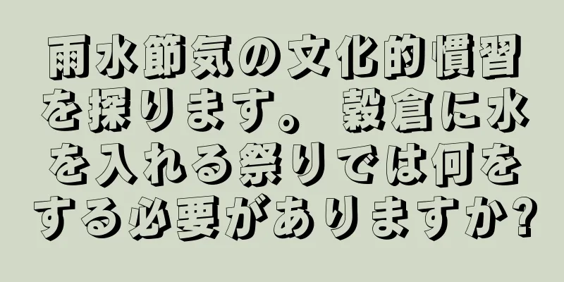 雨水節気の文化的慣習を探ります。 穀倉に水を入れる祭りでは何をする必要がありますか?