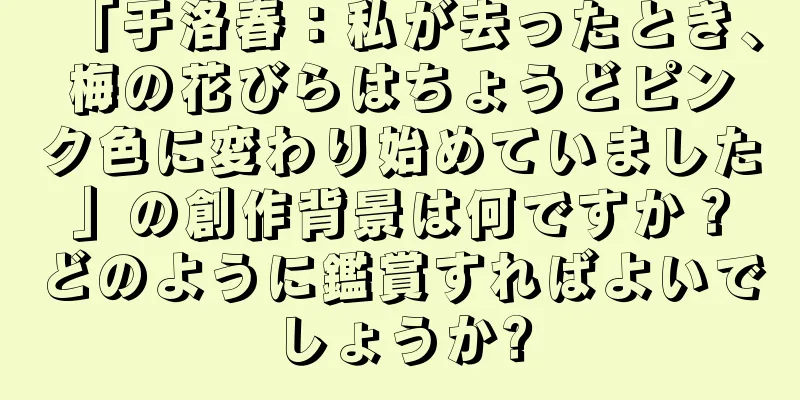「于洛春：私が去ったとき、梅の花びらはちょうどピンク色に変わり始めていました」の創作背景は何ですか？どのように鑑賞すればよいでしょうか?
