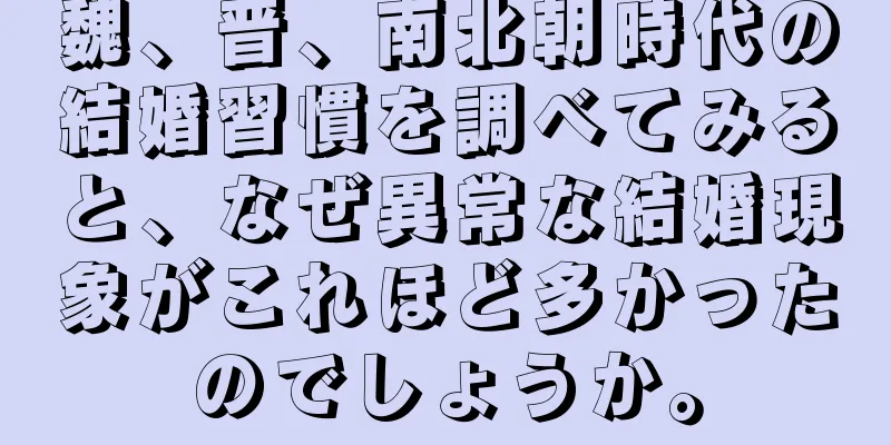 魏、晋、南北朝時代の結婚習慣を調べてみると、なぜ異常な結婚現象がこれほど多かったのでしょうか。