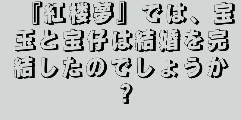 『紅楼夢』では、宝玉と宝仔は結婚を完結したのでしょうか？