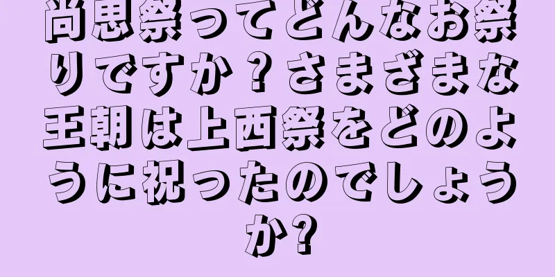 尚思祭ってどんなお祭りですか？さまざまな王朝は上西祭をどのように祝ったのでしょうか?