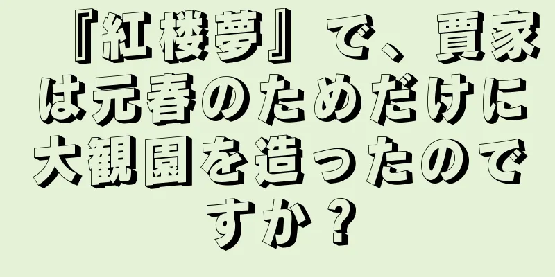 『紅楼夢』で、賈家は元春のためだけに大観園を造ったのですか？