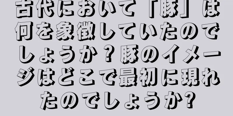 古代において「豚」は何を象徴していたのでしょうか？豚のイメージはどこで最初に現れたのでしょうか?